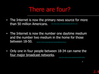 There are four? The Internet is now the primary news source for more than 50 million Americans. The Internet is now the number one daytime medium and the number two medium in the home for those between 18-50. Only one in four people between 18-34 can name the  four major broadcast networks . 2.0 http://www.zogby.com/news/ReadNews.dbm?ID=1454 http://64.13.250.16/newsletter.php?newsId=83&newsType=pr http://www.media-online.ru/eng/index.php3?id=34942 