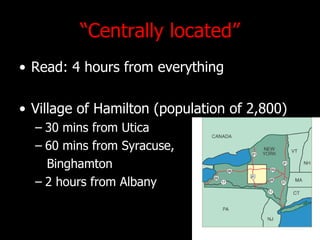 Centrally located Read: 4 hours from everything Village of Hamilton (population of 2,800) 30 mins from Utica 60 mins from Syracuse,  Binghamton 2 hours from Albany 