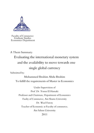 Faculty of Commerce
Graduate Studies
Economics Department
A Thesis Summary:
Evaluating the international monetary system
and the availability to move towards one
single global currency
Submitted by:
Mohammed Ibrahim Abdu Ibrahim
To fulfill the requirements of Master in Economics
Under Supervision of
Prof .Dr .Yomn El Hamaki
Professor and Chairman, Department of Economics
Faulty of Commerce, Ain Shams University
Dr. Wael Fawzy
Teacher of Economic at Faculty of commerce,
Ain Sahms University
2011
 