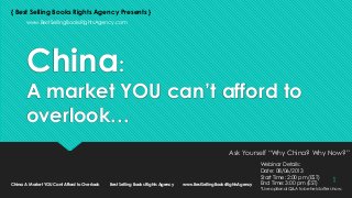 China:
A market YOU can’t afford to
overlook…
Ask Yourself “Why China? Why Now?”
{ Best Selling Books Rights Agency Presents }
www.BestSellingBooksRightsAgency.com
Webinar Details:
Date: 08/06/2013
Start Time: 2:00 pm (EST)
End Time: 3:00 pm (EST)
*Live optional Q&A to be held after show.
China: A Market YOU Cant Afford to Overlook Best Selling Books Rights Agency www.BestSellingBooksRightsAgency
1
 