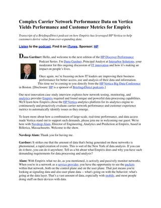Complex Carrier Network Performance Data on Vertica
Yields Performance and Customer Metrics for Empirix
Transcript of a BrieﬁngsDirect podcast on how Empirix has leveraged HP Vertica to help
customers derive value from ever-expanding data.
Listen to the podcast. Find it on iTunes. Sponsor: HP
Dana Gardner: Hello, and welcome to the next edition of the HP Discover Performance
Podcast Series. I'm Dana Gardner, Principal Analyst at Interarbor Solutions, your
moderator for this ongoing discussion of IT innovation and how it’s making an
impact on people’s lives.
Once again, we’re focusing on how IT leaders are improving their business
performance for better access, use and analysis of their data and information.
This time we’re coming to you directly from the HP Vertica Big Data Conference
in Boston. [Disclosure: HP is a sponsor of BrieﬁngsDirect podcasts.]
Our next innovation case study interview explores how network testing, monitoring, and
analytics provider Empirix required and found unique and powerful data processing capabilities.
We'll learn how Empirix chose the HP Vertica analytics platform for its analytics engine to
continuously and proactively evaluate carrier network performance and customer experience
metrics to automatically identify issues as they emerge.
To learn more about how a combination of large-scale, real-time performance, and data access
made Vertica stand out to support such demands, please join me in welcoming our guest. We're
here with Navdeep Alam, Director of Engineering, Analytics and Prediction at Empirix, based in
Billerica, Massachusetts. Welcome to the show.
Navdeep Alam: Thank you for having me.
Gardner: It strikes me that the amount of data that's being generated on these networks is
phenomenal, a rapid creation of events. This is sort of the New York of data analysis. If you can
do it there, you can do it anywhere. Tell us a bit about what Empirix does and why you have such
demanding requirements for data processing and analysis?
Alam: With Empirix what we do, as you mentioned, is actively and passively monitor networks.
When you're in a network as a service provider, you have the opportunity to see the packets
within that network, both on the control plane and on the user plane. That just means you're
looking at signaling data and also user plane data -- what's going on with the behavior; what's
going at the data layer. That’s a vast amount of data, especially with mobile, and most people
doing stuff on their devices with data.
 