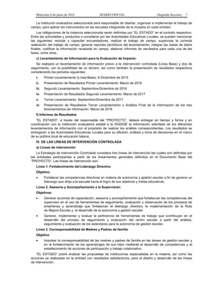 Miércoles 8 de junio de 2016 DIARIO OFICIAL (Segunda Sección) 7
La institución evaluadora seleccionada será responsable de diseñar, organizar e implementar el trabajo de
campo, para aplicar los instrumentos en las escuelas integrantes de la muestra en cada entidad.
Las obligaciones de la instancia seleccionada serán definidas por “EL ESTADO” en el contrato respectivo.
Entre las actividades y productos a considerar por las Autoridades Educativas Locales, se pueden mencionar
las siguientes: reclutar y capacitar encuestadores, realizar el trabajo de campo, supervisar la correcta
realización del trabajo de campo, generar reportes periódicos del levantamiento, integrar las bases de datos
finales, codificar la información recabada en campo, elaborar informes de resultados para cada una de las
fases, entre otras.
c) Levantamiento de Información para la Evaluación de Impacto:
Se realizará un levantamiento de información previo a la intervención controlada (Línea Base) y dos de
seguimiento, con la posibilidad de un tercero, así como también la presentación de resultados respectivos
considerando los periodos siguientes:
i. Primer Levantamiento (Línea Base): A Diciembre de 2015
ii. Presentación de Resultados Primer Levantamiento: Marzo de 2016
iii. Segundo Levantamiento: Septiembre-Diciembre de 2016
iv. Presentación de Resultados Segundo Levantamiento: Marzo de 2017
v. Tercer Levantamiento: Septiembre-Diciembre de 2017
vi. Presentación de Resultados Tercer Levantamiento y Análisis Final de la información de los tres
levantamientos de información: Marzo de 2018
f) Informes de Resultados
“EL ESTADO”, a través del responsable del “PROYECTO”, deberá entregar en tiempo y forma y en
coordinación con la institución evaluadora estatal a la DGDGIE la información solicitada de los diferentes
levantamientos de información con el propósito de realizar los análisis correspondientes. Los resultados se
entregarán a las Autoridades Educativas Locales para su difusión, análisis y toma de decisiones en el marco
de su política local de educación básica.
IV. DE LAS LÍNEAS DE INTERVENCIÓN CONTROLADA
a) Líneas de intervención
La Estrategia de Intervención Controlada considera tres líneas de intervención las cuales son definidas por
las entidades participantes a partir de los lineamientos generales definidos en el Documento Base del
“PROYECTO”. Las líneas de intervención son:
Línea 1. Fortalecimiento del Liderazgo Directivo
Objetivo:
• Fortalecer las competencias directivas en materia de autonomía y gestión escolar a fin de generar un
liderazgo que dirija a la escuela hacia el logro de sus objetivos y metas educativas.
Línea 2. Asesoría y Acompañamiento a la Supervisión
Objetivos:
• Generar acciones de capacitación, asesoría y acompañamiento que fortalezcan las competencias del
supervisor en el uso de herramientas de seguimiento, evaluación y observación de los procesos de
enseñanza y aprendizaje que fortalezcan el liderazgo directivo, la implementación de la Ruta
de Mejora Escolar y, el desarrollo de la autonomía y gestión escolar.
• Generar, implementar y evaluar la pertinencia de herramientas de trabajo que contribuyan en el
desarrollo del proceso de seguimiento y evaluación del centro escolar a partir del análisis,
seguimiento y evaluación de los estándares para la autonomía de gestión escolar.
Línea 3. Corresponsabilidad de Madres y Padres de familia
Objetivo
• Impulsar la corresponsabilidad de las madres y padres de familia en las tareas de gestión escolar y
en el fortalecimiento de los aprendizajes de sus hijos mediante el desarrollo de competencias y el
establecimiento de acciones de participación y trabajo colaborativo.
“EL ESTADO” podrá analizar las propuestas de instituciones especialistas en la materia, así como las
acciones ya realizadas en la entidad con resultados satisfactorios, para el diseño y desarrollo de las líneas
de intervención.
 