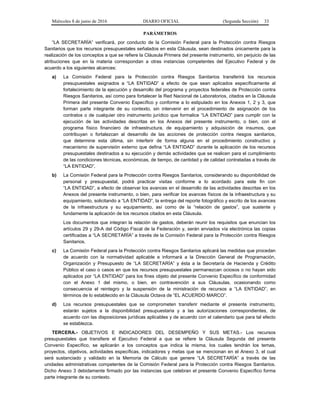 Miércoles 8 de junio de 2016 DIARIO OFICIAL (Segunda Sección) 33
PARÁMETROS
“LA SECRETARÍA” verificará, por conducto de la Comisión Federal para la Protección contra Riesgos
Sanitarios que los recursos presupuestales señalados en esta Cláusula, sean destinados únicamente para la
realización de los conceptos a que se refiere la Cláusula Primera del presente instrumento, sin perjuicio de las
atribuciones que en la materia correspondan a otras instancias competentes del Ejecutivo Federal y de
acuerdo a los siguientes alcances:
a) La Comisión Federal para la Protección contra Riesgos Sanitarios transferirá los recursos
presupuestales asignados a “LA ENTIDAD” a efecto de que sean aplicados específicamente al
fortalecimiento de la ejecución y desarrollo del programa y proyectos federales de Protección contra
Riesgos Sanitarios, así como para fortalecer la Red Nacional de Laboratorios, citados en la Cláusula
Primera del presente Convenio Específico y conforme a lo estipulado en los Anexos 1, 2 y 3, que
forman parte integrante de su contexto, sin intervenir en el procedimiento de asignación de los
contratos o de cualquier otro instrumento jurídico que formalice “LA ENTIDAD” para cumplir con la
ejecución de las actividades descritas en los Anexos del presente instrumento, o bien, con el
programa físico financiero de infraestructura, de equipamiento y adquisición de insumos, que
contribuyan o fortalezcan al desarrollo de las acciones de protección contra riesgos sanitarios,
que determine esta última, sin interferir de forma alguna en el procedimiento constructivo y
mecanismo de supervisión externo que defina “LA ENTIDAD” durante la aplicación de los recursos
presupuestales destinados a su ejecución y demás actividades que se realicen para el cumplimiento
de las condiciones técnicas, económicas, de tiempo, de cantidad y de calidad contratadas a través de
“LA ENTIDAD”.
b) La Comisión Federal para la Protección contra Riesgos Sanitarios, considerando su disponibilidad de
personal y presupuestal, podrá practicar visitas conforme a lo acordado para este fin con
“LA ENTIDAD”, a efecto de observar los avances en el desarrollo de las actividades descritas en los
Anexos del presente instrumento, o bien, para verificar los avances físicos de la infraestructura y su
equipamiento, solicitando a “LA ENTIDAD”, la entrega del reporte fotográfico y escrito de los avances
de la infraestructura y su equipamiento, así como de la “relación de gastos”, que sustente y
fundamente la aplicación de los recursos citados en esta Cláusula.
Los documentos que integran la relación de gastos, deberán reunir los requisitos que enuncian los
artículos 29 y 29-A del Código Fiscal de la Federación y, serán enviados vía electrónica las copias
certificadas a “LA SECRETARÍA” a través de la Comisión Federal para la Protección contra Riesgos
Sanitarios.
c) La Comisión Federal para la Protección contra Riesgos Sanitarios aplicará las medidas que procedan
de acuerdo con la normatividad aplicable e informará a la Dirección General de Programación,
Organización y Presupuesto de “LA SECRETARÍA” y ésta a la Secretaría de Hacienda y Crédito
Público el caso o casos en que los recursos presupuestales permanezcan ociosos o no hayan sido
aplicados por “LA ENTIDAD” para los fines objeto del presente Convenio Específico de conformidad
con el Anexo 1 del mismo, o bien, en contravención a sus Cláusulas, ocasionando como
consecuencia el reintegro y la suspensión de la ministración de recursos a “LA ENTIDAD”, en
términos de lo establecido en la Cláusula Octava de “EL ACUERDO MARCO”.
d) Los recursos presupuestales que se comprometen transferir mediante el presente instrumento,
estarán sujetos a la disponibilidad presupuestaria y a las autorizaciones correspondientes, de
acuerdo con las disposiciones jurídicas aplicables y de acuerdo con el calendario que para tal efecto
se establezca.
TERCERA.- OBJETIVOS E INDICADORES DEL DESEMPEÑO Y SUS METAS.- Los recursos
presupuestales que transfiere el Ejecutivo Federal a que se refiere la Cláusula Segunda del presente
Convenio Específico, se aplicarán a los conceptos que indica la misma, los cuales tendrán los temas,
proyectos, objetivos, actividades específicas, indicadores y metas que se mencionan en el Anexo 3, el cual
será sustanciado y validado en la Memoria de Cálculo que genere “LA SECRETARÍA” a través de las
unidades administrativas competentes de la Comisión Federal para la Protección contra Riesgos Sanitarios.
Dicho Anexo 3 debidamente firmado por las instancias que celebran el presente Convenio Específico forma
parte integrante de su contexto.
 