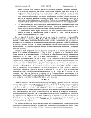 Miércoles 8 de junio de 2016 DIARIO OFICIAL (Segunda Sección) 65
planear, organizar, dirigir y controlar los recursos humanos, materiales y financieros asignados a
su dirección, de acuerdo con las políticas y lineamientos aplicables; vigilar, en el ámbito de su
competencia, el debido cumplimiento de las disposiciones legales aplicables y ejercer el control
sanitario de los programas de salud, en materia de productos y servicios, insumos para la salud,
salud ambiental, atención médica y publicidad, entendiéndose por control sanitario, el conjunto de
acciones de orientación, educación, muestreo, verificación, citatorios, notificaciones y sanciones, de
conformidad con lo establecido en el artículo 22 del Reglamento Interior para el Organismo Público
Descentralizado de la Administración Pública Estatal denominado "Servicios de Salud de Coahuila".
5. Que sus prioridades para alcanzar los objetivos pretendidos a través del presente instrumento son el
fortalecimiento de la ejecución y desarrollo del programa y proyectos federales de protección contra
riesgos sanitarios, así como el fortalecimiento de la red nacional de laboratorios.
6. Que para todos los efectos legales relacionados con este Convenio Específico señala como su
domicilio el ubicado en calle Guadalupe Victoria 8o. piso No. 312, Zona Centro de la ciudad de
Saltillo, Coahuila de Zaragoza, C.P. 25000.
Una vez expuesto lo anterior y toda vez que la Ley Federal de Presupuesto y Responsabilidad
Hacendaria, dispone en sus artículos 74 y 75, que el Ejecutivo Federal, por conducto de la Secretaría de
Hacienda y Crédito Público, autorizará la ministración de los subsidios y transferencias que, con cargo a los
presupuestos de las dependencias, se aprueben en el Presupuesto de Egresos de la Federación, mismos que
se otorgarán y ejercerán conforme a las disposiciones generales aplicables. Dichos subsidios y transferencias
deberán sujetarse a los criterios de objetividad, equidad, transparencia, publicidad, selectividad y temporalidad
que en ella se señalan.
Aplicando al objeto del presente Convenio Específico, lo dispuesto en los artículos 26 de la Constitución
Política de los Estados Unidos Mexicanos; 22, 26 y 39, de la Ley Orgánica de la Administración Pública
Federal; 33 y 44, de la Ley de Planeación; 74 y 75, de la Ley Federal de Presupuesto y Responsabilidad
Hacendaria; 1, 3, 9, 13, 17 bis, 17 bis 1, 19, de la Ley General de Salud; 1, 2, 3, 6, 36 y 38, del Reglamento
Interior de la Secretaría de Salud; 1, 2, 3 y 10, fracción XVI, del Reglamento de la Comisión Federal para la
Protección contra Riesgos Sanitarios; 1, de la Ley de Adquisiciones, Arrendamientos y Servicios del Sector
Público; 1, de la Ley de Obras Públicas y Servicios Relacionados con las Mismas; los “Lineamientos para
informar sobre los recursos federales transferidos a las entidades federativas, municipios y demarcaciones
territoriales del Distrito Federal, y de operación de los recursos del Ramo General 33”, publicados en el Diario
Oficial de la Federación el 25 de abril de 2013; así como en los artículos 1o. de la Constitución Política del
Estado Libre y Soberano de Coahuila de Zaragoza; 20, fracciones VII y XIII, 29 y 33, de la Ley Orgánica de la
Administración Pública del Estado de Coahuila de Zaragoza; 1o., 3o., fracción XII, 5o., fracción II y 10o.,
fracciones I, XII y XVI, del Decreto por el que se crea el Organismo Público Descentralizado de la
Administración Pública Estatal “Servicios de Salud de Coahuila” y; demás disposiciones legales aplicables, las
partes celebran el presente Convenio Específico al tenor de las siguientes:
CLÁUSULAS
PRIMERA.- OBJETO.- El presente Convenio Específico y los Anexos 1, 2 y 3 que forman parte del mismo,
tienen por objeto transferir recursos presupuestales federales a “LA ENTIDAD” para coordinar su participación
con el Ejecutivo Federal a través de “LA SECRETARÍA”, en términos de los artículos 9, 13, 17 bis y 19, de la
Ley General de Salud, que permitan a “LA ENTIDAD” en el ejercicio fiscal 2016 en materia de protección
contra riesgos sanitarios, fortalecer la ejecución y desarrollo del programa y proyectos federales de Protección
contra Riesgos Sanitarios, así como el fortalecimiento de la Red Nacional de Laboratorios, en los plazos y
términos establecidos en los Anexos 1, 2 y 3, los cuales debidamente firmados por las instancias que celebran
el presente Convenio Específico, forman parte integrante de su contexto, en los que se describen: la
aplicación que se dará a tales recursos presupuestales federales transferidos; el tiempo de ejecución de los
compromisos que sobre el particular asume “LA ENTIDAD” y “LA SECRETARÍA” y; los mecanismos para la
evaluación y control de su ejercicio.
Con el objeto de asegurar la efectiva aplicación de los recursos presupuestales transferidos mediante el
presente Convenio Específico, las partes se sujetarán a lo establecido en sus Cláusulas, sus Anexos 1, 2 y 3,
así como lo estipulado en “EL ACUERDO MARCO” y, a las demás disposiciones jurídicas aplicables.
 