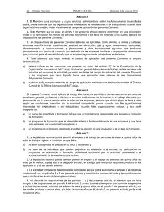 22 (Primera Sección) DIARIO OFICIAL Miércoles 8 de junio de 2016
Artículo 5
1. El Miembro cuya economía y cuyos servicios administrativos estén insuficientemente desarrollados
podrá, previa consulta con las organizaciones interesadas de empleadores y de trabajadores, cuando tales
organizaciones existan, limitar inicialmente el campo de aplicación del presente Convenio.
2. Todo Miembro que se acoja al párrafo 1 del presente artículo deberá determinar, en una declaración
anexa a su ratificación, las ramas de actividad económica o los tipos de empresa a los cuales aplicará las
disposiciones del presente Convenio.
3. Las disposiciones del presente Convenio deberán ser aplicables, como mínimo, a: minas y canteras;
industrias manufactureras; construcción; servicios de electricidad, gas y agua; saneamiento; transportes,
almacenamiento y comunicaciones, y plantaciones y otras explotaciones agrícolas que produzcan
principalmente con destino al comercio, con exclusión de las empresas familiares o de pequeñas dimensiones
que produzcan para el mercado local y que no empleen regularmente trabajadores asalariados.
4. Todo Miembro que haya limitado el campo de aplicación del presente Convenio al amparo
de este artículo:
a) deberá indicar en las memorias que presente en virtud del artículo 22 de la Constitución de la
Organización Internacional del Trabajo la situación general del empleo o del trabajo de los menores y de
los niños en las ramas de actividad que estén excluidas del campo de aplicación del presente Convenio
y los progresos que haya logrado hacia una aplicación más extensa de las disposiciones
del presente Convenio;
b) podrá en todo momento extender el campo de aplicación mediante una declaración enviada al Director
General de la Oficina Internacional del Trabajo.
Artículo 6
El presente Convenio no se aplicará al trabajo efectuado por los niños o los menores en las escuelas de
enseñanza general, profesional o técnica o en otras instituciones de formación ni al trabajo efectuado por
personas de por lo menos catorce años de edad en las empresas, siempre que dicho trabajo se lleve a cabo
según las condiciones prescritas por la autoridad competente, previa consulta con las organizaciones
interesadas de empleadores y de trabajadores, cuando tales organizaciones existan, y sea parte
integrante de:
a) un curso de enseñanza o formación del que sea primordialmente responsable una escuela o institución
de formación;
b) un programa de formación que se desarrolle entera o fundamentalmente en una empresa y que haya
sido aprobado por la autoridad competente; o
c) un programa de orientación, destinado a facilitar la elección de una ocupación o de un tipo de formación.
Artículo 7
1. La legislación nacional podrá permitir el empleo o el trabajo de personas de trece a quince años de
edad en trabajos ligeros, a condición de que éstos:
a) no sean susceptibles de perjudicar su salud o desarrollo; y
b) no sean de tal naturaleza que puedan perjudicar su asistencia a la escuela, su participación en
programas de orientación o formación profesional aprobados por la autoridad competente o el
aprovechamiento de la enseñanza que reciben.
2. La legislación nacional podrá también permitir el empleo o el trabajo de personas de quince años de
edad por lo menos, sujetas aún a la obligación escolar, en trabajos que reúnan los requisitos previstos en los
apartados a) y b) del párrafo anterior.
3. La autoridad competente determinará las actividades en que podrá autorizarse el empleo o el trabajo de
conformidad con los párrafos 1 y 2 del presente artículo y prescribirá el número de horas y las condiciones en
que podrá llevarse a cabo dicho empleo o trabajo.
4. No obstante las disposiciones de los párrafos 1 y 2 del presente artículo, el Miembro que se haya
acogido a las disposiciones del párrafo 4 del artículo 2 podrá, durante el tiempo en que continúe acogiéndose
a dichas disposiciones, substituir las edades de trece y quince años, en el párrafo 1 del presente artículo, por
las edades de doce y catorce años, y la edad de quince años, en el párrafo 2 del presente artículo, por la edad
de catorce años.
 