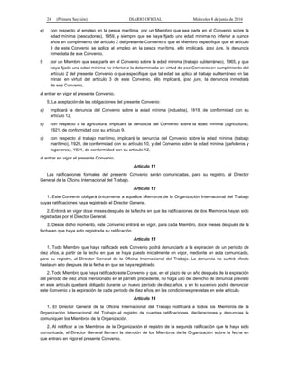 24 (Primera Sección) DIARIO OFICIAL Miércoles 8 de junio de 2016
e) con respecto al empleo en la pesca marítima, por un Miembro que sea parte en el Convenio sobre la
edad mínima (pescadores), 1959, y siempre que se haya fijado una edad mínima no inferior a quince
años en cumplimiento del artículo 2 del presente Convenio o que el Miembro especifique que el artículo
3 de este Convenio se aplica al empleo en la pesca marítima, ello implicará, ipso jure, la denuncia
inmediata de ese Convenio,
f) por un Miembro que sea parte en el Convenio sobre la edad mínima (trabajo subterráneo), 1965, y que
haya fijado una edad mínima no inferior a la determinada en virtud de ese Convenio en cumplimiento del
artículo 2 del presente Convenio o que especifique que tal edad se aplica al trabajo subterráneo en las
minas en virtud del artículo 3 de este Convenio, ello implicará, ipso jure, la denuncia inmediata
de ese Convenio,
al entrar en vigor el presente Convenio.
5. La aceptación de las obligaciones del presente Convenio:
a) implicará la denuncia del Convenio sobre la edad mínima (industria), 1919, de conformidad con su
artículo 12,
b) con respecto a la agricultura, implicará la denuncia del Convenio sobre la edad mínima (agricultura),
1921, de conformidad con su artículo 9,
c) con respecto al trabajo marítimo, implicará la denuncia del Convenio sobre la edad mínima (trabajo
marítimo), 1920, de conformidad con su artículo 10, y del Convenio sobre la edad mínima (pañoleros y
fogoneros), 1921, de conformidad con su artículo 12,
al entrar en vigor el presente Convenio.
Artículo 11
Las ratificaciones formales del presente Convenio serán comunicadas, para su registro, al Director
General de la Oficina Internacional del Trabajo.
Artículo 12
1. Este Convenio obligará únicamente a aquellos Miembros de la Organización Internacional del Trabajo
cuyas ratificaciones haya registrado el Director General.
2. Entrará en vigor doce meses después de la fecha en que las ratificaciones de dos Miembros hayan sido
registradas por el Director General.
3. Desde dicho momento, este Convenio entrará en vigor, para cada Miembro, doce meses después de la
fecha en que haya sido registrada su ratificación.
Artículo 13
1. Todo Miembro que haya ratificado este Convenio podrá denunciarlo a la expiración de un período de
diez años, a partir de la fecha en que se haya puesto inicialmente en vigor, mediante un acta comunicada,
para su registro, al Director General de la Oficina Internacional del Trabajo. La denuncia no surtirá efecto
hasta un año después de la fecha en que se haya registrado.
2. Todo Miembro que haya ratificado este Convenio y que, en el plazo de un año después de la expiración
del período de diez años mencionado en el párrafo precedente, no haga uso del derecho de denuncia previsto
en este artículo quedará obligado durante un nuevo período de diez años, y en lo sucesivo podrá denunciar
este Convenio a la expiración de cada período de diez años, en las condiciones previstas en este artículo.
Artículo 14
1. El Director General de la Oficina Internacional del Trabajo notificará a todos los Miembros de la
Organización Internacional del Trabajo el registro de cuantas ratificaciones, declaraciones y denuncias le
comuniquen los Miembros de la Organización.
2. Al notificar a los Miembros de la Organización el registro de la segunda ratificación que le haya sido
comunicada, el Director General llamará la atención de los Miembros de la Organización sobre la fecha en
que entrará en vigor el presente Convenio.
 