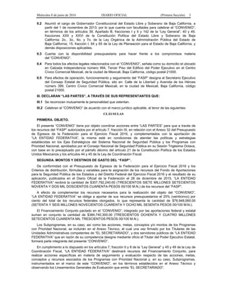 Miércoles 8 de junio de 2016 DIARIO OFICIAL (Primera Sección) 3
II.2 Asumió el cargo de Gobernador Constitucional del Estado Libre y Soberano de Baja California, a
partir del 1 de noviembre de 2013; por lo que cuenta con facultades para celebrar el “CONVENIO”;
en términos de los artículos 39, Apartado B, fracciones I y II y 142 de la “Ley General”; 40 y 49,
fracciones XXII y XXVI de la Constitución Política del Estado Libre y Soberano de Baja
California; 2o., 3o., 6o. y 7o. de la Ley Orgánica de la Administración Pública del Estado de
Baja California; 15, fracción I, 64 y 65 de la Ley de Planeación para el Estado de Baja California, y
demás disposiciones aplicables.
II.3 Cuenta con la disponibilidad presupuestaria para hacer frente a los compromisos materia
del “CONVENIO”.
II.4 Para todos los efectos legales relacionados con el “CONVENIO”, señala como su domicilio el ubicado
en Calzada Independencia número 994, Tercer Piso del Edificio del Poder Ejecutivo en el Centro
Cívico Comercial Mexicali, de la ciudad de Mexicali, Baja California, código postal 21000.
II.5 Para efectos de operación, funcionamiento y seguimiento del “FASP” designa al Secretario Ejecutivo
del Consejo Estatal de Seguridad Pública, sito en: Calle de la Libertad y Avenida de los Héroes
número 399, Centro Cívico Comercial Mexicali, en la ciudad de Mexicali, Baja California, código
postal 21000.
III. DECLARAN “LAS PARTES”, A TRAVÉS DE SUS REPRESENTANTES QUE:
III.1 Se reconocen mutuamente la personalidad que ostentan.
III.2 Celebran el “CONVENIO” de acuerdo con el marco jurídico aplicable, al tenor de las siguientes:
CLÁUSULAS
PRIMERA. OBJETO.
El presente “CONVENIO” tiene por objeto coordinar acciones entre “LAS PARTES” para que a través de
los recursos del “FASP” autorizados por el artículo 7, fracción IX, en relación con el Anexo 32 del Presupuesto
de Egresos de la Federación para el Ejercicio Fiscal 2016, y complementados con la aportación de
“LA ENTIDAD FEDERATIVA”, la misma esté en condiciones de atender las políticas y estrategias
establecidas en los Ejes Estratégicos del Sistema Nacional de Seguridad Pública y los Programas con
Prioridad Nacional, aprobados por el Consejo Nacional de Seguridad Pública en su Sesión Trigésima Octava,
con base en lo preceptuado por el párrafo décimo del artículo 21 de la Constitución Política de los Estados
Unidos Mexicanos y los artículos 44 y 45 de la Ley de Coordinación Fiscal.
SEGUNDA. MONTOS Y DESTINOS DE GASTO DEL “FASP”.
De conformidad con el Presupuesto de Egresos de la Federación para el Ejercicio Fiscal 2016 y los
Criterios de distribución, fórmulas y variables para la asignación de los recursos del Fondo de Aportaciones
para la Seguridad Pública de los Estados y del Distrito Federal del Ejercicio Fiscal 2016 y el resultado de su
aplicación, publicados en el Diario Oficial de la Federación el 28 de diciembre de 2015, “LA ENTIDAD
FEDERATIVA” recibirá la cantidad de $307,792,240.00 (TRESCIENTOS SIETE MILLONES SETECIENTOS
NOVENTA Y DOS MIL DOSCIENTOS CUARENTA PESOS 00/100 M.N.) de los recursos del “FASP”.
A efecto de complementar los recursos necesarios para la realización del objeto del “CONVENIO”,
“LA ENTIDAD FEDERATIVA” se obliga a aportar de sus recursos presupuestarios el 25% (veinticinco) por
ciento del total de los recursos federales otorgados, lo que representa la cantidad de $76,948,060.00
(SETENTA Y SEIS MILLONES NOVECIENTOS CUARENTA Y OCHO MIL SESENTA PESOS 00/100 M.N.).
El Financiamiento Conjunto pactado en el “CONVENIO”, integrado por las aportaciones federal y estatal
suman en conjunto la cantidad de $384,740,300.00 (TRESCIENTOS OCHENTA Y CUATRO MILLONES
SETECIENTOS CUARENTA MIL TRESCIENTOS PESOS 00/100 M.N.).
Los Subprogramas, en su caso, así como las acciones, metas, conceptos y/o montos de los Programas
con Prioridad Nacional, se incluirán en el Anexo Técnico, el cual una vez firmado por los Titulares de las
Unidades Administrativas competentes de “EL SECRETARIADO”, y dos servidores públicos de “LA ENTIDAD
FEDERATIVA” que en razón de su competencia designe mediante oficio el Titular del Poder Ejecutivo Estatal,
formará parte integrante del presente “CONVENIO”.
En cumplimiento a lo dispuesto en los artículos 7, fracción II y 8 de la “Ley General” y 45 y 49 de la Ley de
Coordinación Fiscal, “LA ENTIDAD FEDERATIVA” destinará recursos del Financiamiento Conjunto, para
realizar acciones específicas en materia de seguimiento y evaluación respecto de las acciones, metas,
conceptos y recursos asociados de los Programas con Prioridad Nacional y, en su caso, Subprogramas,
instrumentados en el marco de este “CONVENIO”, en los términos establecidos en el Anexo Técnico y
observando los Lineamientos Generales de Evaluación que emita “EL SECRETARIADO”.
 