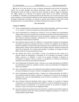40 (Primera Sección) DIARIO OFICIAL Miércoles 8 de junio de 2016
VIII. Que el 19 de marzo del año en curso, la Instancia Coordinadora emitió el Oficio de Autorización
Técnica con los datos generales del Proyecto denominado “Acanto 2a. Etapa”, con domicilio en
fraccionamiento Acanto 2a. Etapa, al Oriente de Zamora, Municipio de Zamora, Estado de Michoacán,
C.P. 59640; ubicado en el Perímetro de Contención Urbana (PCU) U2 de CONAVI, Coordenadas
X= 19.984926; Y= 102.25849; con superficie del predio de 38,154 (treinta y ocho mil ciento cincuenta y cuatro
metros cuadrados), el cual contempla la edificación de 528 viviendas; promovido por el Instituto de Vivienda
del Estado de Michoacán de Ocampo, con domicilio en Avenida Lázaro Cárdenas número 2025, colonia
Chapultepec Norte, en la ciudad de Morelia, en el Estado de Michoacán de Ocampo, C.P. 58260.
DECLARACIONES
I. Declara la “SEDATU”:
I.1. Que es una Dependencia de la Administración Pública Federal Centralizada, conforme a los artículos
1o., 2o. Fracción I, y 26 de la Ley Orgánica de la Administración Pública Federal.
I.2. Que de conformidad con lo dispuesto por el artículo 41 de la Ley Orgánica de la Administración
Pública Federal, tiene entre sus atribuciones, la de planear y proyectar la adecuada distribución de la
población y la ordenación territorial de los centros de población, ciudades y zonas metropolitanas,
bajo criterios de desarrollo sustentable, conjuntamente con las dependencias y entidades de la
Administración Pública Federal competentes.
I.3. Que el Ejecutivo Federal a través de la “SEDATU”, ha instrumentado el Programa de Consolidación
de Reservas Urbanas para el ejercicio fiscal 2015, y conforme a lo establecido en las Reglas de
Operación publicadas en el Diario Oficial de la Federación el 29 de diciembre de 2014, tiene como
objetivo general, contribuir al pleno desarrollo de las ciudades mexicanas, mediante la reducción del
costo final de adquisición de la vivienda social orientada a la población con ingresos de hasta 5
SMGV a través de un apoyo presupuestario al suelo.
I.4. Que mediante oficio número 312.A.-004614, de fecha 4 de diciembre de 2014, emitido por la
Dirección General de Programación y Presupuesto “B” de la Secretaría de Hacienda y Crédito
Público, comunicó a la “SEDATU”, el monto de los recursos autorizados al Programa de
Consolidación de Reservas Urbanas, conforme a lo establecido en el Decreto de Presupuesto
de Egresos de la Federación para el Ejercicio Fiscal 2015.
I.5. Que la Subsecretaría de Desarrollo Urbano y Vivienda, es una unidad administrativa de la SEDATU
de conformidad en el artículo 2o., apartado A, Fracción I, inciso b, de conformidad con el Reglamento
Interior de la “SEDATU”.
I.6. Que su representante cuenta con las atribuciones para celebrar el presente instrumento jurídico en
los términos señalados en el artículo 7 Fracción X, del Reglamento Interior de la “SEDATU”.
I.7. Que la Subsecretaría de Desarrollo Urbano y Vivienda es la “Instancia Normativa” del “PCRU” y
forma parte del Comité del Programa, conforme a lo dispuesto por el artículo 22 de las Reglas de
Operación 2015, y tiene las responsabilidades que se enuncian en el apartado 3.10.1 del referido
documento normativo.
I.8. Que la Dirección General de Desarrollo Urbano, Suelo y Vivienda, en lo sucesivo la “Instancia
Coordinadora” es una unidad administrativa de la “SEDATU” y cuenta con facultades para suscribir el
presente Convenio de Coordinación, en los términos prescritos en los artículos 2, apartado A,
Fracción IV, inciso f y 23 Fracción VI de su Reglamento Interior.
I.9. Que para los efectos del presente Convenio de Coordinación, se señala como domicilio el ubicado en
Paseo de la Reforma número 287, colonia Cuauhtémoc, Delegación Cuauhtémoc, C.P. 6500 en la
Ciudad de México, Distrito Federal.
 