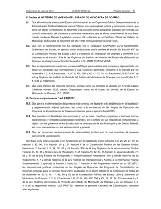 Miércoles 8 de junio de 2016 DIARIO OFICIAL (Primera Sección) 41
II. Declara el INSTITUTO DE VIVIENDA DEL ESTADO DE MICHOACÁN DE OCAMPO.
II.1. Que el Instituto de Vivienda del Estado de Michoacán es un Organismo Público Descentralizado de la
Administración Pública Estatal de Interés Público, con personalidad jurídica y patrimonio propios, que
tiene por objeto la integración, el desarrollo y la ejecución de los programas estatales de vivienda, así
como la celebración de convenios y contratos necesarios para el eficaz cumplimiento de sus fines,
creado mediante Decreto Legislativo número 49, publicado en el Periódico Oficial del Estado de
Michoacán el día 2 dos de diciembre del año 1996 mil novecientos noventa y seis.
II.2. Que con el nombramiento me fue otorgado por el ciudadano SALVADOR JARA GUERRERO,
Gobernador del Estado, en ejercicio de las atribuciones que le confiere el artículo 60, fracción XIV, de
la Constitución Política del Estado Libre y Soberano de Michoacán de Ocampo y conforme a lo
dispuesto en el artículo 15 de la Ley Orgánica del Instituto de Vivienda del Estado de Michoacán de
Ocampo, se designó como Director General al LIC. JAIME TEJEDA VEGA.
II.3 Que su representante cuenta con la capacidad legal para suscribir este convenio y representarlo con
todas las facultades que corresponden a sus funciones generales, conforme a lo previsto por los
numerales 1, 2, 4, 6, fracciones I, II, IV, X, XIII, XVI y XX, 11, 12, 14, 15, fracciones I, II, XIV y XV, de
la Ley Orgánica del Instituto de Vivienda del Estado de Michoacán de Ocampo y en los artículos 1, 2,
4, 6 de su reglamento.
II.4 Que para efectos del presente convenio, señala como su domicilio el ubicado en Avenida Lázaro
Cárdenas número 2025, colonia Chapultepec Norte, en la ciudad de Morelia, en el Estado de
Michoacán de Ocampo, C.P. 58260.
III. Declaran conjuntamente “LAS PARTES”:
III.1. Que para la implementación del presente instrumento, se ajustarán a lo establecido en la legislación
y reglamentación federal aplicable, así como a lo establecido en las Reglas de Operación del
Programa de Consolidación de Reservas Urbanas, para el ejercicio fiscal 2015.
III.2. Que cuentan con facultades para promover y, en su caso, coordinar programas y acciones con las
dependencias y entidades paraestatales federales, en el ámbito de sus respectivas competencias u
objeto, con los gobiernos de los Estados con la participación de sus Municipios y del Distrito Federal,
así como concertarlos con los sectores social y privado.
III.3. Que se reconocen recíprocamente la personalidad jurídica con la que suscriben el presente
Convenio de Coordinación:
Con base en lo antes expuesto y con fundamento en lo establecido en los artículos 4, 6, 25, 26, 27, 40, 42
fracción I, 43, 90, 116 fracción VII y 121 fracción I de la Constitución Política de los Estados Unidos
Mexicanos; 2 fracción I, 9, 14, 16, 26 y 41 fracción XIII de la Ley Orgánica de la Administración Pública
Federal; 33, 34, 35 y 36 de la Ley de Planeación; 1, 25 fracción VI, 52, 54, 75 fracción II, segundo párrafo, 77,
82 y 83 de la Ley Federal de Presupuesto y Responsabilidad Hacendaria; 176 y demás relativos de su
Reglamento; 1, 7 y demás relativos de la Ley Federal de Transparencia y Acceso a la Información Pública
Gubernamental; 2 apartado A fracción I inciso b), 7 fracción X del Reglamento Interior de la “SEDATU”;
las disposiciones jurídicas contenidas en las Reglas de Operación del Programa de Consolidación de
Reservas Urbanas para el ejercicio fiscal 2015, publicado en el Diario Oficial de la Federación de fecha 29
de diciembre de 2014; 14, 17, 47, 60 y 62 de la Constitución Política del Estado Libre y Soberano de
Michoacán de Ocampo; 1, 2, 6, 7 fracciones I, III, IV, X, XIII, XIV, XVI y XX, 11, 12, 14, 15 fracciones I y II,
de la Ley Orgánica del Instituto de Vivienda del Estado de Michoacán de Ocampo y en los artículos 1, 2,
4, 6 de su reglamento interior; “LAS PARTES” celebran el presente Convenio de Coordinación, conforme
a las siguientes.
 