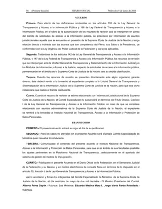 86 (Primera Sección) DIARIO OFICIAL Miércoles 8 de junio de 2016
ACUERDO
Primero. Para efecto de las definiciones contenidas en los artículos 195 de la Ley General de
Transparencia y Acceso a la Información Pública y 166 de Ley Federal de Transparencia y Acceso a la
Información Pública, en el rubro de la sustanciación de los recursos de revisión que se interponen en contra
del trámite de solicitudes de acceso a la información pública, se entenderá por información de asuntos
jurisdiccionales aquella que se encuentre en posesión de la Suprema Corte de Justicia de la Nación y tenga
relación directa o indirecta con los asuntos que son competencia del Pleno, sus Salas o la Presidencia, de
conformidad con la Ley Orgánica del Poder Judicial de la Federación y las leyes aplicables.
Segundo. Tratándose de los artículos 142 de la Ley General de Transparencia y Acceso a la Información
Pública, y 147 de la Ley Federal de Transparencia y Acceso a la Información Pública, los recursos de revisión
que se interpongan ante la Unidad General de Transparencia y Sistematización de la Información Judicial y/o
los Módulos de Información y Acceso a la Justicia, respecto de solicitudes de acceso a la información pública,
permanecerán en el ámbito de la Suprema Corte de Justicia de la Nación para su debida clasificación.
Tercero. Cuando los recursos de revisión se presenten directamente ante algún organismo garante
diverso, éste deberá remitir a la brevedad el expediente completo a la Unidad General de Transparencia y
Sistematización de la Información Judicial de la Suprema Corte de Justicia de la Nación, para que sea dicha
instancia la que realice el trámite conducente.
Cuarto. Cuando el recurso de revisión se estime relacionado con información jurisdiccional de la Suprema
Corte de Justicia de la Nación, el Comité Especializado lo sustanciará en términos del Título Octavo, Capítulo
I de la Ley General de Transparencia y Acceso a la Información Pública; en caso de que se considere
relacionado con asuntos administrativos de la Suprema Corte de Justicia de la Nación, el expediente
se remitirá a la brevedad al Instituto Nacional de Transparencia, Acceso a la Información y Protección de
Datos Personales.
TRANSITORIOS
PRIMERO.- El presente Acuerdo entrará en vigor el día de su publicación.
SEGUNDO.- Para los casos no previstos en el presente Acuerdo será el propio Comité Especializado de
Ministros quien resuelva lo conducente.
TERCERO.- Comuníquese el contenido del presente acuerdo al Instituto Nacional de Transparencia,
Acceso a la Información y Protección de Datos Personales, para que en el ámbito de sus facultades posibilite
los ajustes pertinentes en la Plataforma Nacional de Transparencia, particularmente en el apartado del
sistema de gestión de medios de impugnación.
CUARTO.- Publíquese el presente Acuerdo en el Diario Oficial de la Federación; en el Semanario Judicial
de la Federación y su Gaceta, y en medios electrónicos de consulta física en términos de lo dispuesto en el
artículo 70, fracción I, de la Ley General de Transparencia y Acceso a la Información Pública.
Así lo acordaron y firman los integrantes del Comité Especializado de Ministros de la Suprema Corte de
Justicia de la Nación, el día veintitrés de mayo de dos mil dieciséis.- El Ministro Presidente del Comité,
Alberto Pérez Dayán.- Rúbrica.- Los Ministros: Eduardo Medina Mora I., Jorge Mario Pardo Rebolledo.-
Rúbricas.
 