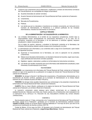 94 (Primera Sección) DIARIO OFICIAL Miércoles 8 de junio de 2016
5. Conforme a los Lineamientos para la elaboración, modificación y emisión de instrumentos normativos
del Tribunal Electoral, son susceptibles de integrar la Normateca:
a) Acuerdos Generales de carácter normativo.
b) Acuerdo General de Administración del Tribunal Electoral del Poder Judicial de la Federación.
c) Lineamientos.
d) Manuales de Procedimientos.
e) Políticas.
f) Los demás que por su naturaleza o importancia se considere conveniente, por instrucción de la
Comisión de Administración, la Presidencia o a solicitud justificada de las Unidades
Administrativas, incluidos los Instrumentos no normativos.
CAPÍTULO TERCERO
DE LA ADMINISTRACIÓN Y ACTUALIZACIÓN DE LA NORMATECA
6. Las Unidades Administrativas, en el ámbito de sus respectivas competencias, tendrán bajo su
responsabilidad revisar semestralmente los Instrumentos Normativos y, en su caso, los no
normativos, contenidos en la Normateca, a fin de determinar si continúan vigentes, requieren
actualización o deben incorporarse otros.
Con el objeto de suprimir, adicionar y actualizar la información contenida en la Normateca, las
Unidades Administrativas deberán solictar el apoyo de la Coordinación vía oficio.
7. La administración de la Normateca y sus contenidos está a cargo de la Coordinación, quien tendrá
las siguientes funciones:
a) Supervisar el funcionamiento de la Normateca, así como la aplicación de los presentes
Lineamientos.
b) Obtener de la Secretaría Administrativa o la Secretaría General de Acuerdos, según sea el caso,
copia certificada del Instrumento normativo aprobado.
c) Digitalizar, registrar, sistematizar y publicar en la Normateca los Instrumentos normativos.
d) Las demás que resulten necesarias para que la Normateca esté debidamente actualizada y sean
inherentes a la administración de la misma.
TRANSITORIOS
PRIMERO. Los Lineamientos de la Normateca del Tribunal Electoral del Poder Judicial de la Federación
entrarán en vigor al día siguiente de su publicación en la página de Intranet del Tribunal Electoral del Poder
Judicial de la Federación.
SEGUNDO. Se deroga la Sección II del Manual de Lineamientos y Procedimientos Administrados por la
Coordinación de Asuntos Jurídicos, aprobado por la Comisión de Administración en la Octava Sesión
Ordinaria de 2012 mediante Acuerdo 301/S8(21-VIII-2012).
TERCERO. Se derogan todas aquellas disposiciones que contravengan a los presentes Lineamientos de
la Normateca del Tribunal Electoral del Poder Judicial de la Federación.
CUARTO. Para su mayor difusión, publíquese en la página de Internet del Tribunal Electoral del Poder
Judicial de la Federación y en el Diario Oficial de la Federación.
EL SUSCRITO, LICENCIADO JORGE ENRIQUE MATA GÓMEZ, SECRETARIO DE LA COMISIÓN DE
ADMINISTRACIÓN DEL TRIBUNAL ELECTORAL DEL PODER JUDICIAL DE LA FEDERACIÓN, CON FUNDAMENTO EN
LO DISPUESTO EN EL ARTÍCULO 170, FRACCIÓN VIII, DEL REGLAMENTO INTERNO DEL CITADO ÓRGANO
JURISDICCIONAL.
CERTIFICA
Que la presente copia en 11 fojas, corresponde a los “Lineamientos de la Normateca del Tribunal Electoral
del Poder Judicial de la Federación”, aprobados por la Comisión de Administración mediante acuerdo
143/S5(17-V-2016), emitido en la Quinta Sesión Ordinaria celebrada el 17 de mayo de 2016, que obra en los
archivos de la Coordinación de Asuntos Jurídicos. DOY FE.
Ciudad de México, 25 de mayo de 2016.- El Secretario de la Comisión de Administración del Tribunal
Electoral del Poder Judicial de la Federación, Jorge Enrique Mata Gómez.- Rúbrica.
 