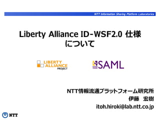 NTT Information Sharing Platform Laboratories




Liberty Alliance ID-WSF2.0 仕様
             について




           NTT情報流通プラットフォーム研究所
                               伊藤　宏樹
                 itoh.hiroki@lab.ntt.co.jp