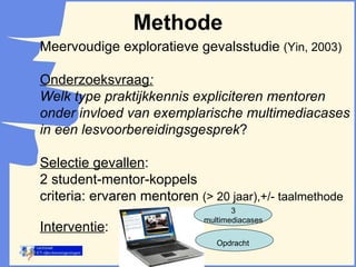 Methode Meervoudige exploratieve gevalsstudie  (Yin, 2003) Onderzoeksvraag : Welk type praktijkkennis expliciteren mentoren onder invloed van exemplarische multimediacases in een lesvoorbereidingsgesprek ?  Selectie gevallen : 2 student-mentor-koppels criteria: ervaren mentoren  (> 20 jaar),+/- taalmethode Interventie : 3 multimediacases Opdracht 