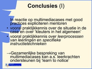 In reactie op multimediacases met good practices expliciteren mentoren vooral praktijkkennis over de situatie in de case en over ‘kleuters in het algemeen’ vooral praktijkkennis over  leerprocessen van leerlingen  en  specifieke instructietechnieken -> Gezamenlijke bespreking van  multimediacases kan a.s. leerkrachten ondersteunen bij ‘learn to notice’ Conclusies  (I) 