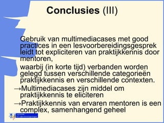 Gebruik van multimediacases met good practices in een lesvoorbereidingsgesprek leidt tot expliciteren van praktijkkennis door mentoren, waarbij (in korte tijd) verbanden worden gelegd tussen verschillende categorieën praktijkkennis en verschillende contexten.  -> Multimediacases zijn middel om praktijkkennis te eliciteren  -> Praktijkkennis van ervaren mentoren is een complex, samenhangend geheel Conclusies  (III) 