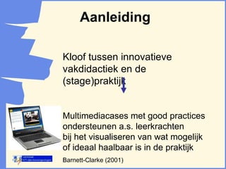 Aanleiding Kloof tussen innovatieve vakdidactiek en de (stage)praktijk Multimediacases met good practices ondersteunen a.s. leerkrachten  bij het visualiseren van wat mogelijk of ideaal haalbaar is in de praktijk  Barnett-Clarke (2001) 