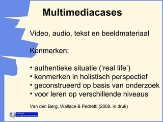 Multimediacases Video, audio, tekst en beeldmateriaal Kenmerken: authentieke situatie (‘real life’) kenmerken in holistisch perspectief geconstrueerd op basis van onderzoek voor leren op verschillende niveaus  Van den Berg, Wallace & Pedretti (2008, in druk) 