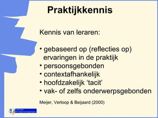 Praktijkkennis Kennis van leraren: gebaseerd op (reflecties op)  ervaringen in de praktijk persoonsgebonden contextafhankelijk hoofdzakelijk ‘tacit’ vak- of zelfs onderwerpsgebonden  Meijer, Verloop & Beijaard (2000) 