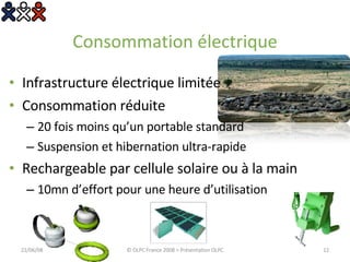Consommation électrique Infrastructure électrique limitée Consommation réduite 20 fois moins qu’un portable standard Suspension et hibernation ultra-rapide Rechargeable par cellule solaire ou à la main 10mn d’effort pour une heure d’utilisation 03/06/09 © OLPC France 2008 > Présentation OLPC 