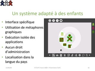 Un système adapté à des enfants Interface spécifique Utilisation de métaphores graphiques Exécution isolée des applications Aucun droit d’administration Localisation dans la langue du pays 03/06/09 © OLPC France 2008 > Présentation OLPC 