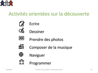 Activités orientées sur la découverte Ecrire Dessiner Prendre des photos Composer de la musique Naviguer Programmer 03/06/09 © OLPC France 2008 > Présentation OLPC 