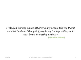 «  I started working on the XO after many people told me that it couldn't be done. I thought If people say it's impossible, that must be an interesting project  » (Mary Lou Jepsen) 03/06/09 © OLPC France 2008 > Présentation OLPC 
