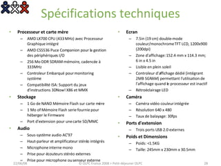 Spécifications techniques Processeur et carte mère  AMD LX700 CPU (433 MHz) avec Processeur Graphique intégré  AMD CS5536 Puce Companion pour la gestion des périphériques I/O  256 Mo DDR SDRAM mémoire, cadencée à 333MHz  Controleur Embarqué pour monitoring système  Compatibilité ISA: Support du jeux d'instructions 3DNow! X86 et MMX  Stockage  1 Go de NAND Mémoire Flash sur carte mère  1 Mo of Mémoire Flash serie fournie pour héberger le Firmware  Port d'extension pour une carte SD/MMC  Audio  Sous-système audio AC’97  Haut-parleur et amplificateur stéréo intégrés  Microphone interne mono  Prise pour écouteurs stéréo externes  Prise pour microphone ou senseur externe  Ecran  7.5in (19 cm) double-mode couleur/monochrome TFT LCD, 1200x900 (200dpi)  Zone d'affichage: 152.4 mm x 114.3 mm; 6 in x 4.5 in  Lisible en plein soleil  Controleur d'affichage dédié (intégrant 2MB SGRAM) permettant l'utilisation de l'affichage quand le processeur est inactif  Rétroéclairage LED  Caméra  Caméra vidéo couleur intégrée  Résolution 640 x 480  Taux de balayage: 30fps  Ports d'extension  Trois ports USB 2.0 externes  Poids et Dimensions  Poids: <1.5KG Taille: 245mm x 230mm x 30.5mm 03/06/09 © OLPC France 2008 > Petit-déjeuner OLPC 