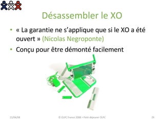 Désassembler le XO « La garantie ne s’applique que si le XO a été ouvert »  (Nicolas Negroponte) Conçu pour être démonté facilement 03/06/09 © OLPC France 2008 > Petit-déjeuner OLPC 