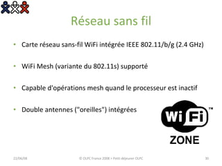 Réseau sans fil Carte réseau sans-fil WiFi intégrée IEEE 802.11/b/g (2.4 GHz)  WiFi Mesh (variante du 802.11s) supporté  Capable d'opérations mesh quand le processeur est inactif  Double antennes ("oreilles") intégrées  03/06/09 © OLPC France 2008 > Petit-déjeuner OLPC 