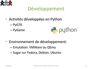 Développement Activités développées en Python PyGTK PyGame Environnement de développement: Emulation: VMWare ou QEmu Sugar sur Fedora, Debian, Ubuntu 03/06/09 © OLPC France 2008 > Présentation OLPC 
