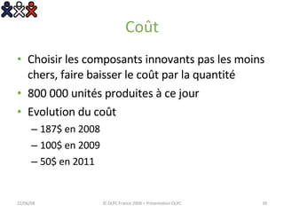 Coût Choisir les composants innovants pas les moins chers, faire baisser le coût par la quantité 800 000 unités produites à ce jour Evolution du coût 187$ en 2008 100$ en 2009 50$ en 2011 03/06/09 © OLPC France 2008 > Présentation OLPC 