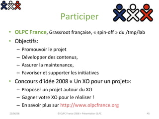 Participer OLPC France , Grassroot française, « spin-off » du /tmp/lab Objectifs: Promouvoir le projet Développer des contenus,  Assurer la maintenance, Favoriser et supporter les initiatives Concours d’idée 2008 « Un XO pour un projet»: Proposer un projet autour du XO Gagner votre XO pour le réaliser ! En savoir plus sur  http://www.olpcfrance.org   03/06/09 © OLPC France 2008 > Présentation OLPC 