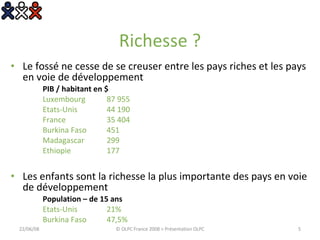 Richesse ? Le fossé ne cesse de se creuser entre les pays riches et les pays en voie de développement PIB / habitant en $ Luxembourg  87 955 Etats-Unis 44 190 France 35 404 Burkina Faso 451 Madagascar 299 Ethiopie 177 Les enfants sont la richesse la plus importante des pays en voie de développement Population – de 15 ans Etats-Unis 21% Burkina Faso 47,5% 03/06/09 © OLPC France 2008 > Présentation OLPC 