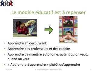 Le modèle éducatif est à repenser Apprendre en découvrant Apprendre des professeurs et des copains Apprendre de manière autonome: autant qu’on veut, quand on veut « Apprendre à apprendre » plutôt qu’apprendre 03/06/09 © OLPC France 2008 > Présentation OLPC 