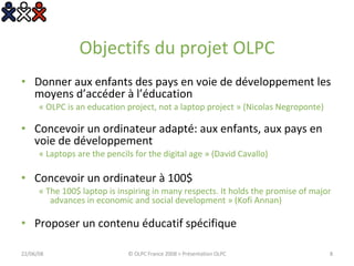 Objectifs du projet OLPC Donner aux enfants des pays en voie de développement les moyens d’accéder à l’éducation  « OLPC is an education project, not a laptop project » (Nicolas Negroponte) Concevoir un ordinateur adapté: aux enfants, aux pays en voie de développement « Laptops are the pencils for the digital age » (David Cavallo) Concevoir un ordinateur à 100$ « The 100$ laptop is inspiring in many respects. It holds the promise of major advances in economic and social development » (Kofi Annan) Proposer un contenu éducatif spécifique 03/06/09 © OLPC France 2008 > Présentation OLPC 