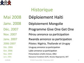 Historique Mai 2008  Déploiement Haïti Janv. 2008  Déploiement Mongolie Déc. 2007 Programme Give One Get One Nov. 2007  Pérou annonce sa participation  Janv. 2007  Rwanda annonce sa participation 2006-2007  Pilotes: Nigéria, Thaïlande et Urugay Déc. 2006  Uruguay annonce sa participation Oct. 2006 Lybie annonce sa participation Nov. 2005 Présentation à Kofin Annan, ONU Janv. 2005 Naissance Fondation OLPC, Nicolas Negroponte, MIT 03/06/09 © OLPC France 2008 > Présentation OLPC 