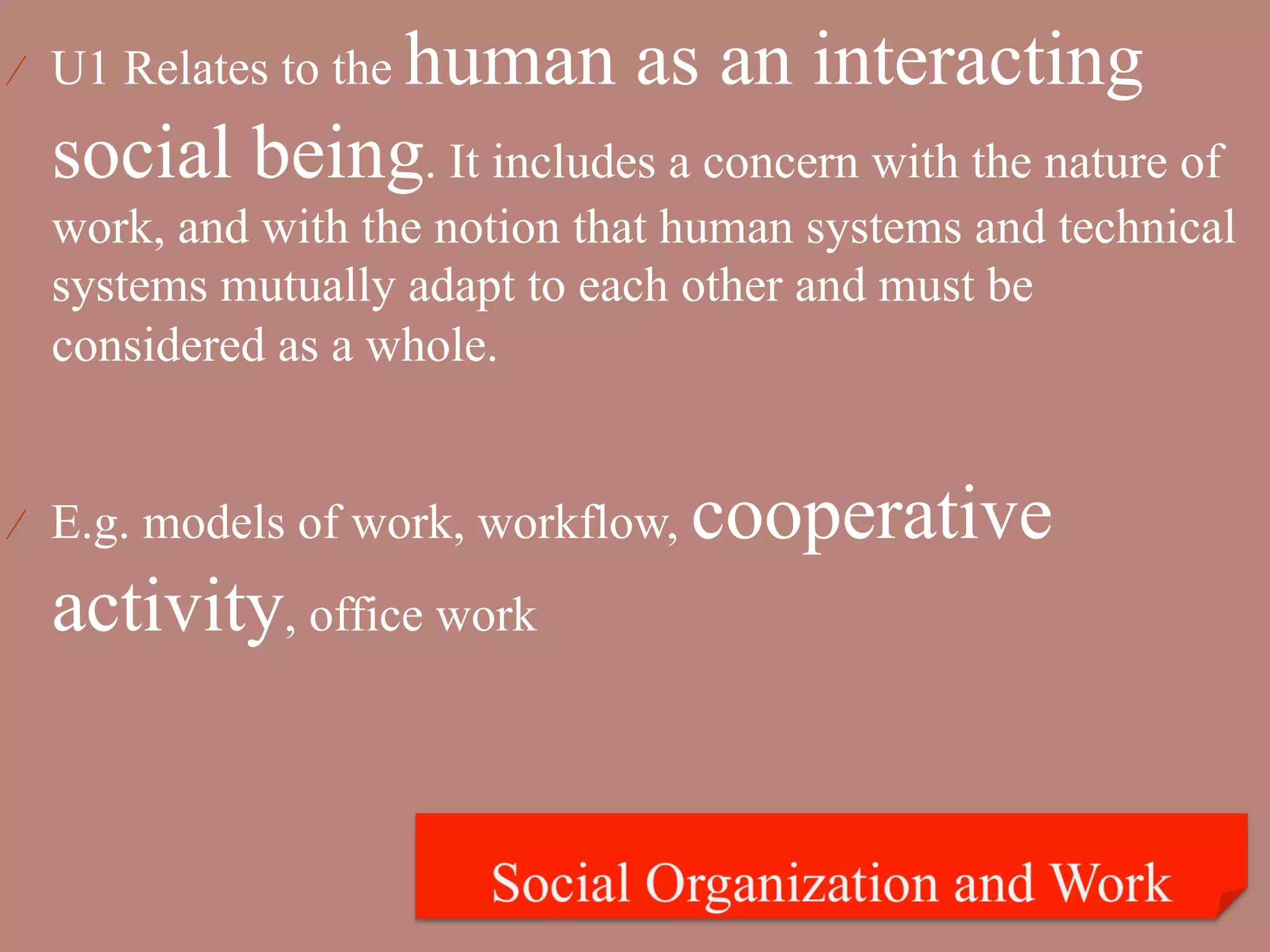 human as an interacting
⁄  U1 Relates to the

  social being. It includes a concern with the nature of
  work, and with the notion that human systems and technical
  systems mutually adapt to each other and must be
  considered as a whole.


⁄  E.g. models of work, workflow,   cooperative
  activity, office work
 