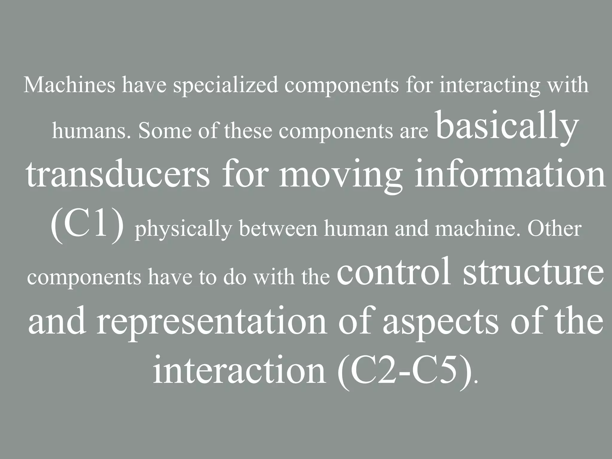 Machines have specialized components for interacting with
                                     basically
  humans. Some of these components are

transducers for moving information
  (C1) physically between human and machine. Other
components have to do with the control structure

and representation of aspects of the
           interaction (C2-C5).
 