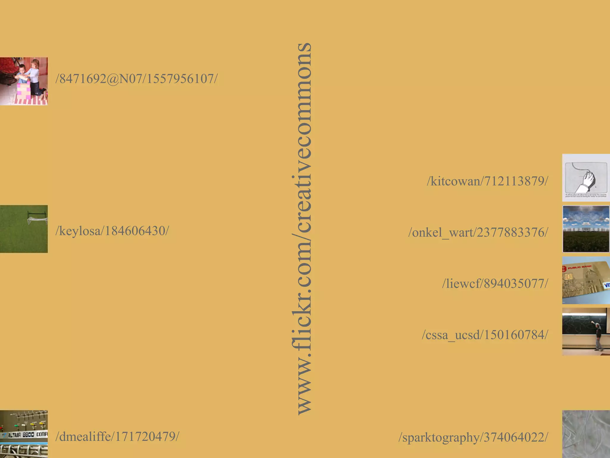 www.flickr.com/creativecommons
/8471692@N07/1557956107/




                                                                /kitcowan/712113879/


/keylosa/184606430/                                          /onkel_wart/2377883376/


                                                                   /liewcf/894035077/


                                                               /cssa_ucsd/150160784/




/dmealiffe/171720479/                                       /sparktography/374064022/
 