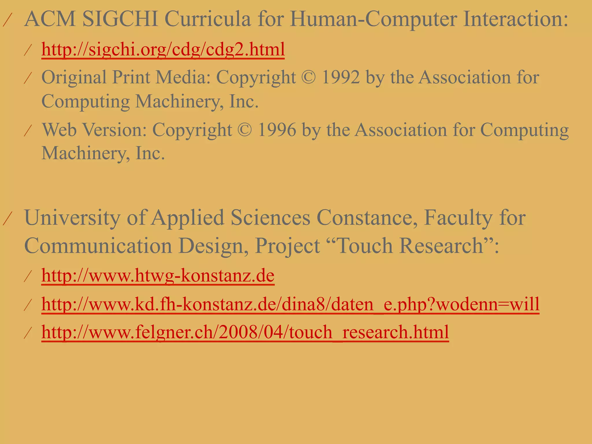 ⁄  ACM SIGCHI Curricula for Human-Computer Interaction:
  ⁄  http://sigchi.org/cdg/cdg2.html
  ⁄  Original Print Media: Copyright © 1992 by the Association for
     Computing Machinery, Inc.
  ⁄  Web Version: Copyright © 1996 by the Association for Computing
     Machinery, Inc.


⁄  University of Applied Sciences Constance, Faculty for
 Communication Design, Project “Touch Research”:
  ⁄  http://www.htwg-konstanz.de
  ⁄  http://www.kd.fh-konstanz.de/dina8/daten_e.php?wodenn=will
  ⁄  http://www.felgner.ch/2008/04/touch_research.html
 
