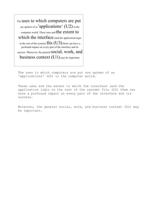 The uses to which computers are put are spoken of as
'applications‘ (U2) in the computer world.


These uses and the extent to which the interface (and the
application logic in the rest of the system) fits (U3) them can
have a profound impact on every part of the interface and its
success.


Moreover, the general social, work, and business context (U1) may
be important.
 