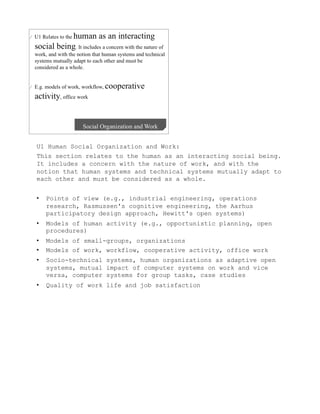 U1 Human Social Organization and Work:
This section relates to the human as an interacting social being.
It includes a concern with the nature of work, and with the
notion that human systems and technical systems mutually adapt to
each other and must be considered as a whole.


•    Points of view (e.g., industrial engineering, operations
     research, Rasmussen's cognitive engineering, the Aarhus
     participatory design approach, Hewitt's open systems)
•    Models of human activity (e.g., opportunistic planning, open
     procedures)
•    Models of small-groups, organizations
•    Models of work, workflow, cooperative activity, office work
•    Socio-technical systems, human organizations as adaptive open
     systems, mutual impact of computer systems on work and vice
     versa, computer systems for group tasks, case studies
•    Quality of work life and job satisfaction
 