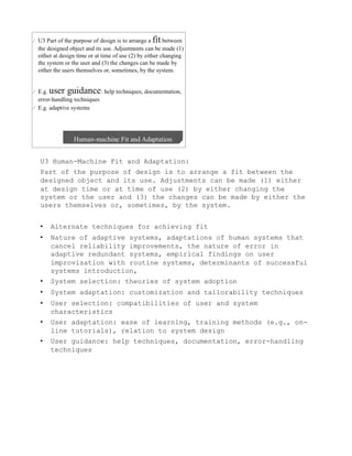 U3 Human-Machine Fit and Adaptation:
Part of the purpose of design is to arrange a fit between the
designed object and its use. Adjustments can be made (1) either
at design time or at time of use (2) by either changing the
system or the user and (3) the changes can be made by either the
users themselves or, sometimes, by the system.


•    Alternate techniques for achieving fit
•    Nature of adaptive systems, adaptations of human systems that
     cancel reliability improvements, the nature of error in
     adaptive redundant systems, empirical findings on user
     improvisation with routine systems, determinants of successful
     systems introduction,
•    System selection: theories of system adoption
•    System adaptation: customization and tailorability techniques
•    User selection: compatibilities of user and system
     characteristics
•    User adaptation: ease of learning, training methods (e.g., on-
     line tutorials), relation to system design
•    User guidance: help techniques, documentation, error-handling
     techniques
 