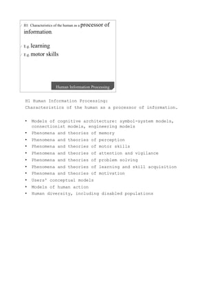 H1 Human Information Processing:
Characteristics of the human as a processor of information.


•    Models of cognitive architecture: symbol-system models,
     connectionist models, engineering models
•    Phenomena and theories of memory
•    Phenomena and theories of perception
•    Phenomena and theories of motor skills
•    Phenomena and theories of attention and vigilance
•    Phenomena and theories of problem solving
•    Phenomena and theories of learning and skill acquisition
•    Phenomena and theories of motivation
•    Users' conceptual models
•    Models of human action
•    Human diversity, including disabled populations
 