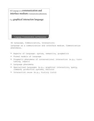 H2 Language, Communication, Interaction:
Language as a communication and interface medium. Communication
phenomena.


•    Aspects of language: syntax, semantics, pragmatics
•    Formal models of language
•    Pragmatic phenomena of conversational interaction (e.g., turn-
     taking, repair)
•    Language phenomena
•    Specialized languages (e.g., graphical interaction, query,
     command, production systems, editors)
•    Interaction reuse (e.g., history lists)
 