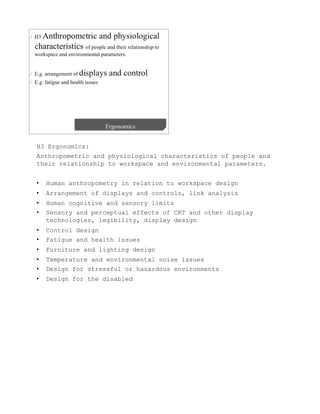 H3 Ergonomics:
Anthropometric and physiological characteristics of people and
their relationship to workspace and environmental parameters.


•    Human anthropometry in relation to workspace design
•    Arrangement of displays and controls, link analysis
•    Human cognitive and sensory limits
•    Sensory and perceptual effects of CRT and other display
     technologies, legibility, display design
•    Control design
•    Fatigue and health issues
•    Furniture and lighting design
•    Temperature and environmental noise issues
•    Design for stressful or hazardous environments
•    Design for the disabled
 