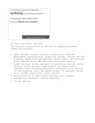 C1 Input and Output Devices:
The technical construction of devices for mediating between
humans and machines.


•    Input devices: survey, mechanics of particular devices,
     performance characteristics (human and system), devices for the
     disabled, handwriting and gestures, speech input, eye tracking,
     exotic devices (e.g., EEG and other biological signals)
•    Output devices: survey, mechanics of particular devices, vector
     devices, raster devices, frame buffers and image stores,
     canvases, event handling, performance characteristics, devices
     for the disabled, sound and speech output, 3D displays, motion
     (e.g., flight simulators), exotic devices
•    Characteristics of input/output devices (e.g., weight,
     portability, bandwidth, sensory modality)
•    Virtual devices
 