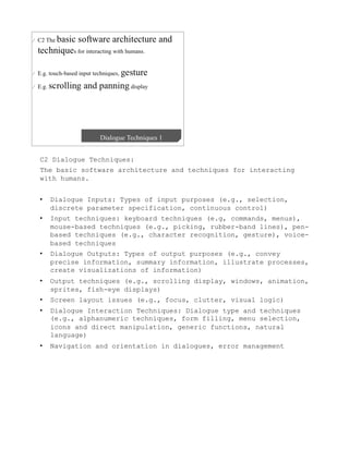 C2 Dialogue Techniques:
The basic software architecture and techniques for interacting
with humans.


•    Dialogue Inputs: Types of input purposes (e.g., selection,
     discrete parameter specification, continuous control)
•    Input techniques: keyboard techniques (e.g, commands, menus),
     mouse-based techniques (e.g., picking, rubber-band lines), pen-
     based techniques (e.g., character recognition, gesture), voice-
     based techniques
•    Dialogue Outputs: Types of output purposes (e.g., convey
     precise information, summary information, illustrate processes,
     create visualizations of information)
•    Output techniques (e.g., scrolling display, windows, animation,
     sprites, fish-eye displays)
•    Screen layout issues (e.g., focus, clutter, visual logic)
•    Dialogue Interaction Techniques: Dialogue type and techniques
     (e.g., alphanumeric techniques, form filling, menu selection,
     icons and direct manipulation, generic functions, natural
     language)
•    Navigation and orientation in dialogues, error management
 