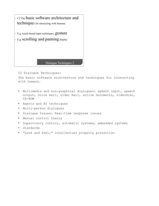 C2 Dialogue Techniques:
The basic software architecture and techniques for interacting
with humans.


•    Multimedia and non-graphical dialogues: speech input, speech
     output, voice mail, video mail, active documents, videodisc,
     CD-ROM
•    Agents and AI techniques
•    Multi-person dialogues
•    Dialogue Issues: Real-time response issues
•    Manual control theory
•    Supervisory control, automatic systems, embedded systems
•    Standards
•    "Look and feel," intellectual property protection
 