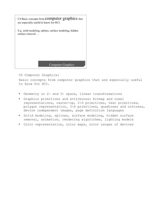 C4 Computer Graphics:
Basic concepts from computer graphics that are especially useful
to know for HCI.


•    Geometry in 2- and 3- space, linear transformations
•    Graphics primitives and attributes: bitmap and voxel
     representations, raster-op, 2-D primitives, text primitives,
     polygon representation, 3-D primitives, quadtrees and octtrees,
     device independent images, page definition languages
•    Solid modeling, splines, surface modeling, hidden surface
     removal, animation, rendering algorithms, lighting models
•    Color representation, color maps, color ranges of devices
 